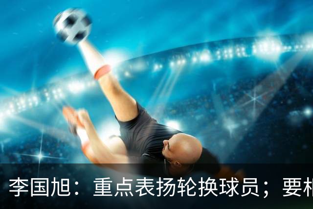 李国旭：重点表扬轮换球员；要相信梭鱼湾，大连队不掉链子